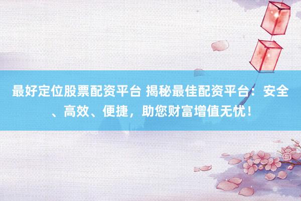 最好定位股票配资平台 揭秘最佳配资平台：安全、高效、便捷，助您财富增值无忧！