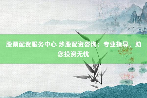 股票配资服务中心 炒股配资咨询：专业指导，助您投资无忧