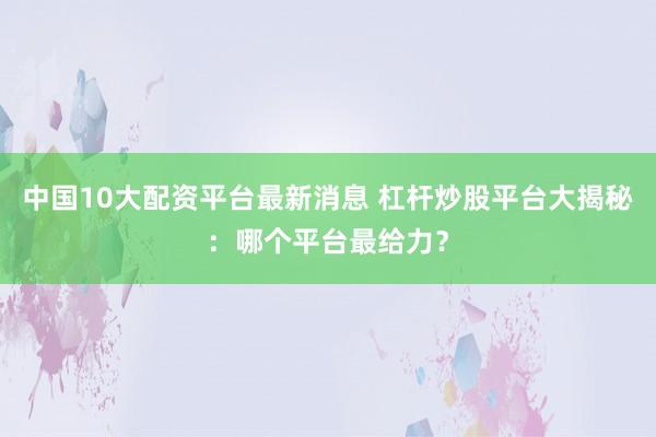 中国10大配资平台最新消息 杠杆炒股平台大揭秘：哪个平台最给力？