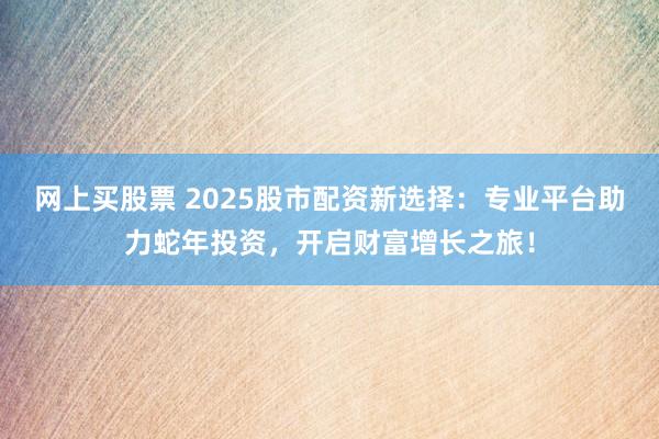 网上买股票 2025股市配资新选择：专业平台助力蛇年投资，开启财富增长之旅！