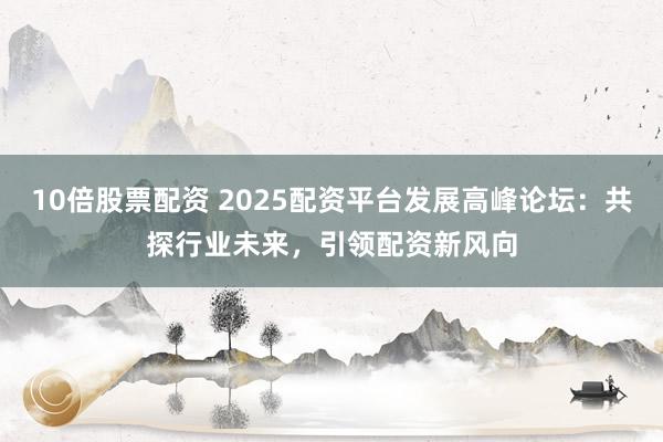 10倍股票配资 2025配资平台发展高峰论坛：共探行业未来，引领配资新风向