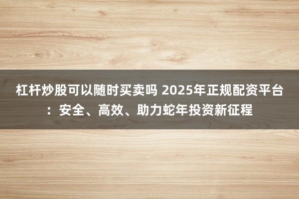 杠杆炒股可以随时买卖吗 2025年正规配资平台：安全、高效、助力蛇年投资新征程