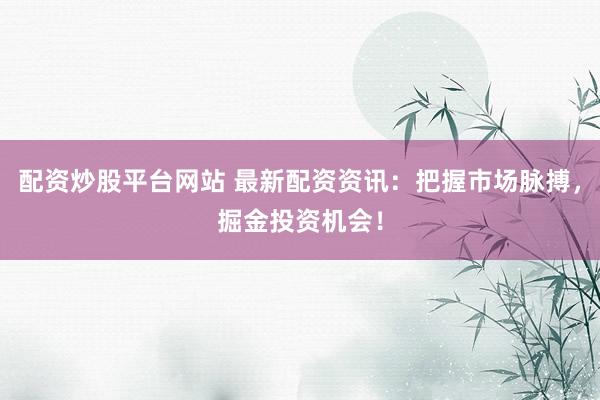 配资炒股平台网站 最新配资资讯：把握市场脉搏，掘金投资机会！