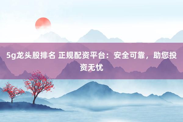 5g龙头股排名 正规配资平台：安全可靠，助您投资无忧