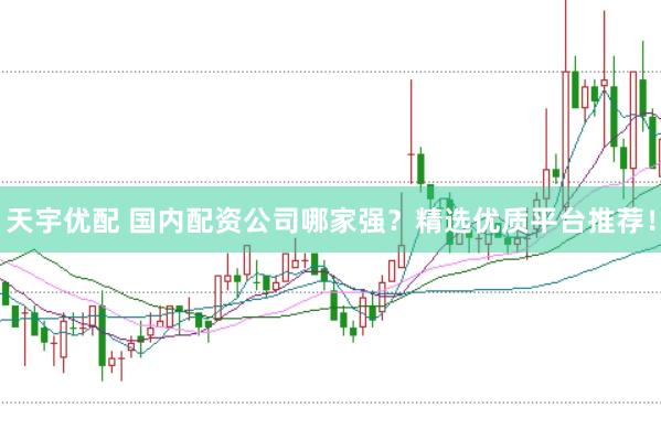 天宇优配 国内配资公司哪家强？精选优质平台推荐！