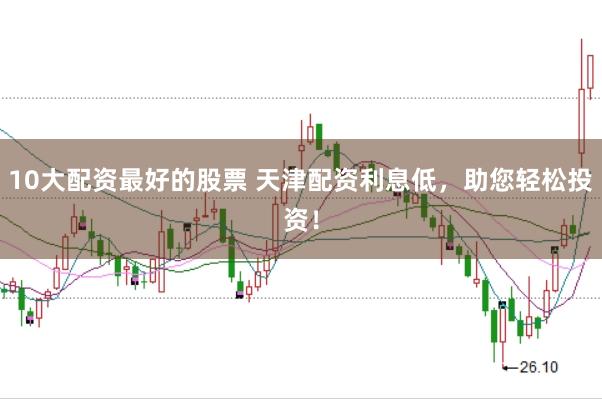 10大配资最好的股票 天津配资利息低，助您轻松投资！