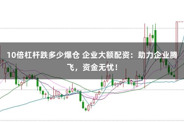 10倍杠杆跌多少爆仓 企业大额配资：助力企业腾飞，资金无忧！