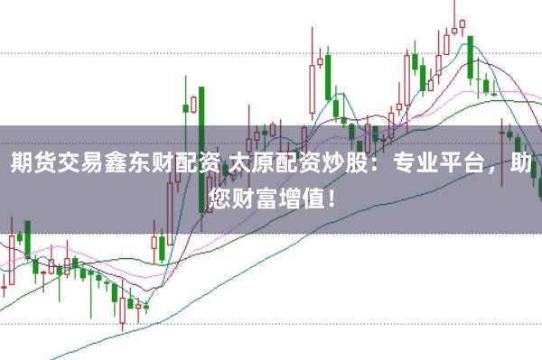 期货交易鑫东财配资 太原配资炒股：专业平台，助您财富增值！