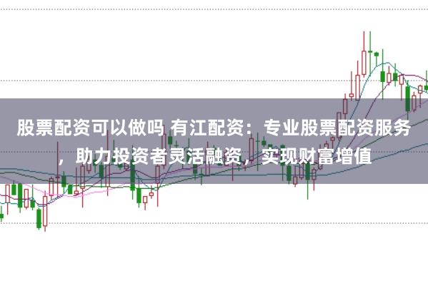 股票配资可以做吗 有江配资：专业股票配资服务，助力投资者灵活融资，实现财富增值