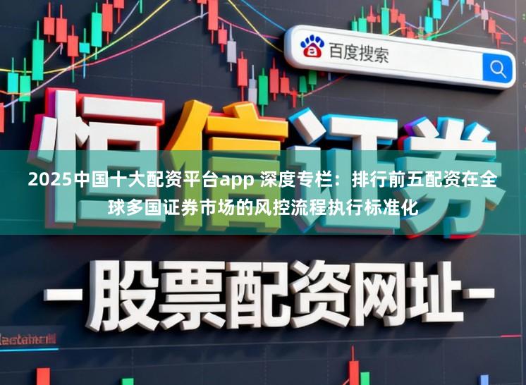 2025中国十大配资平台app 深度专栏：排行前五配资在全球多国证券市场的风控流程执行标准化