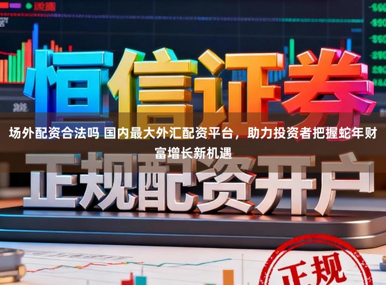 场外配资合法吗 国内最大外汇配资平台，助力投资者把握蛇年财富增长新机遇