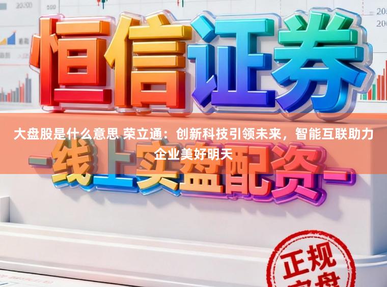 大盘股是什么意思 荣立通：创新科技引领未来，智能互联助力企业美好明天
