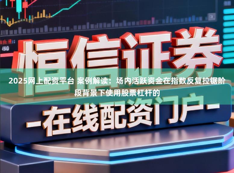 2025网上配资平台 案例解读：场内活跃资金在指数反复拉锯阶段背景下使用股票杠杆的